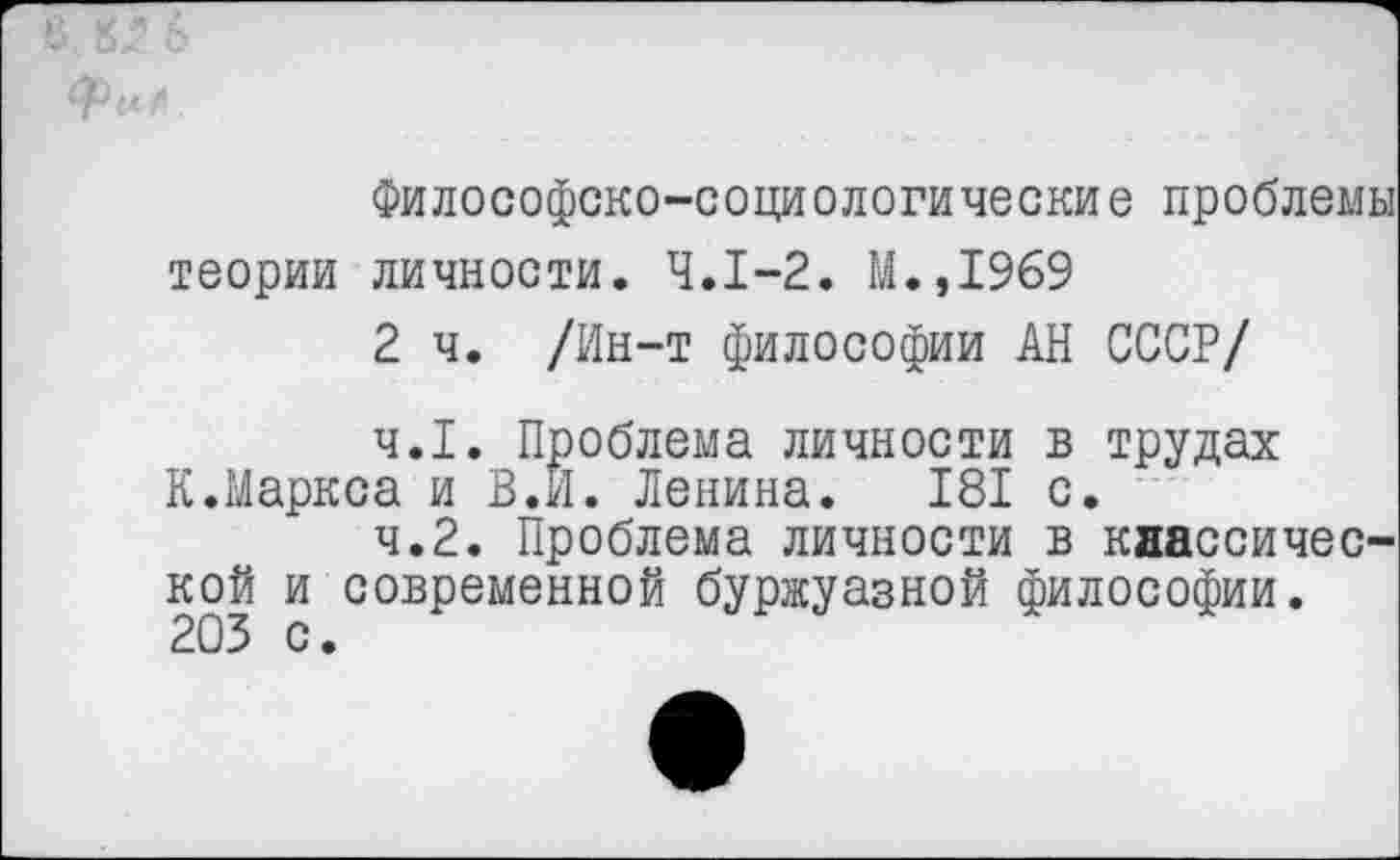 ﻿Философско-социологические проблемы теории личности. 4.1-2. М.,1969
2 ч. /Ин-т философии АН СССР/
4.1.	Проблема личности в трудах К.Маркса и В.И. Ленина. 181 с.
4.2.	Проблема личности в классической и современной буржуазной философии.